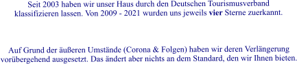 Seit 2003 haben wir unser Haus durch den Deutschen Tourismusverband klassifizieren lassen. Von 2009 - 2021 wurden uns jeweils vier Sterne zuerkannt.     Auf Grund der �u�eren Umst�nde (Corona & Folgen) haben wir deren Verl�ngerung vor�bergehend ausgesetzt. Das �ndert aber nichts an dem Standard, den wir Ihnen bieten.